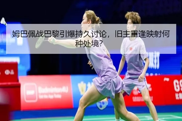 姆巴佩战巴黎引爆持久讨论，旧主重逢映射何种处境？